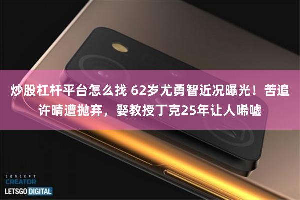 炒股杠杆平台怎么找 62岁尤勇智近况曝光！苦追许晴遭抛弃，娶教授丁克25年让人唏嘘