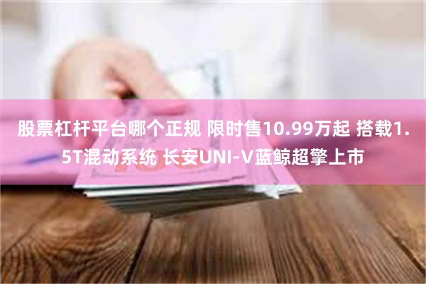股票杠杆平台哪个正规 限时售10.99万起 搭载1.5T混动系统 长安UNI-V蓝鲸超擎上市