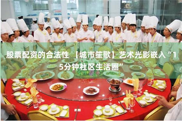 股票配资的合法性 【城市笙歌】艺术光影嵌入“15分钟社区生活圈”