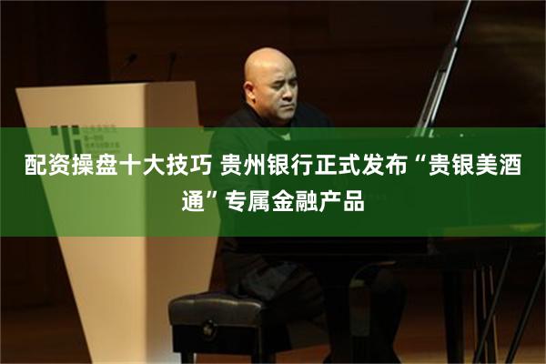 配资操盘十大技巧 贵州银行正式发布“贵银美酒通”专属金融产品