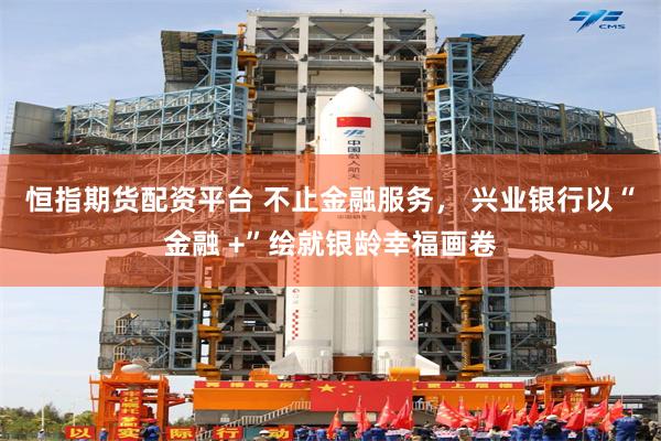 恒指期货配资平台 不止金融服务， 兴业银行以“金融 +”绘就银龄幸福画卷