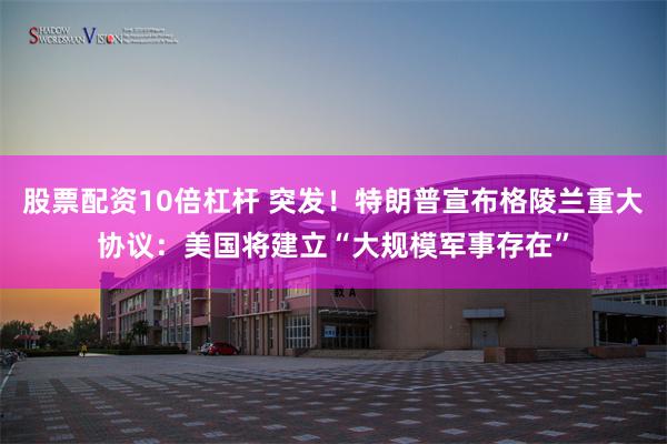 股票配资10倍杠杆 突发！特朗普宣布格陵兰重大协议：美国将建立“大规模军事存在”
